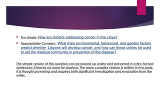  Too simple: How are doctors addressing cancer in the Libya?
 Appropriately Complex: What main environmental, behavioral, and genetic factors
predict whether Libyans will develop cancer, and how can these unities be used
to aid the medical community in prevention of the disease?
The simple version of this question can be looked up online and answered in a few factual
sentences; it leaves no room for analysis. The more complex version is written in two parts;
it is thought provoking and requires both significant investigation and evaluation from the
writer.
 