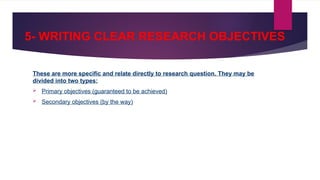 5- WRITING CLEAR RESEARCH OBJECTIVES
These are more specific and relate directly to research question. They may be
divided into two types:
 Primary objectives (guaranteed to be achieved)
 Secondary objectives (by the way)
 