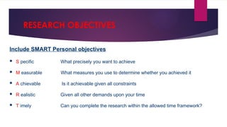 RESEARCH OBJECTIVES
Include SMART Personal objectives
 S pecific What precisely you want to achieve
 M easurable What measures you use to determine whether you achieved it
 A chievable Is it achievable given all constraints
 R ealistic Given all other demands upon your time
 T imely Can you complete the research within the allowed time framework?
 