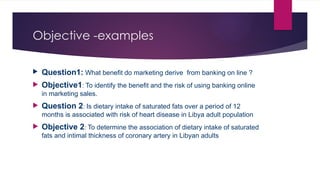 Objective -examples
 Question1: What benefit do marketing derive from banking on line ?
 Objective1: To identify the benefit and the risk of using banking online
in marketing sales.
 Question 2: Is dietary intake of saturated fats over a period of 12
months is associated with risk of heart disease in Libya adult population
 Objective 2: To determine the association of dietary intake of saturated
fats and intimal thickness of coronary artery in Libyan adults
 