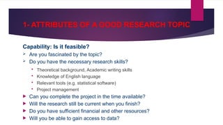 1- ATTRIBUTES OF A GOOD RESEARCH TOPIC
Capability: Is it feasible?
 Are you fascinated by the topic?
 Do you have the necessary research skills?
 Theoretical background, Academic writing skills
 Knowledge of English language
 Relevant tools (e.g. statistical software)
 Project management
 Can you complete the project in the time available?
 Will the research still be current when you finish?
 Do you have sufficient financial and other resources?
 Will you be able to gain access to data?
 