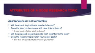 ATTRIBUTES OF A GOOD RESEARCH TOPIC
Appropriateness: Is it worthwhile?
 Will the examining institute's standards be met?
 Does the topic contain issues with clear links to theory?
 It may require further study in theory?
 Will the proposed research provide fresh insights into the topic?
 Does the research topic match your career goals?
 See it as an opportunity to advance your career
 