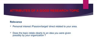 ATTRIBUTES OF A GOOD RESEARCH TOPIC
Relevance
 Personal interest /Passion/target/ direct related to your area.
 Does the topic relate clearly to an idea you were given
possibly by your organization ?
 