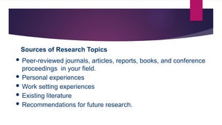 Sources of Research Topics
 Peer-reviewed journals, articles, reports, books, and conference
proceedings in your field.
 Personal experiences
 Work setting experiences
 Existing literature
 Recommendations for future research.
 
