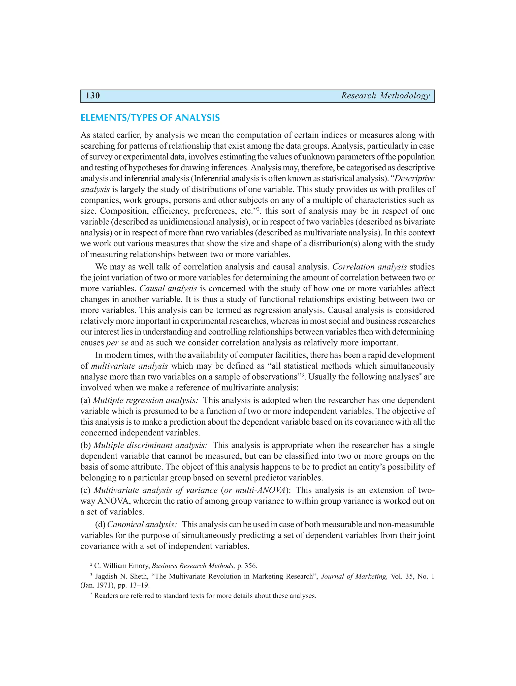 130 Research Methodology
ELEMENTS/TYPES OF ANALYSIS
As stated earlier, by analysis we mean the computation of certain indices or measures along with
searching for patterns of relationship that exist among the data groups. Analysis, particularly in case
of survey or experimental data, involves estimating the values of unknown parameters of the population
and testing of hypotheses for drawing inferences. Analysis may, therefore, be categorised as descriptive
analysis and inferential analysis (Inferential analysis is often known as statistical analysis). “Descriptive
analysis is largely the study of distributions of one variable. This study provides us with profiles of
companies, work groups, persons and other subjects on any of a multiple of characteristics such as
size. Composition, efficiency, preferences, etc.”2
. this sort of analysis may be in respect of one
variable (described as unidimensional analysis), or in respect of two variables (described as bivariate
analysis) or in respect of more than two variables (described as multivariate analysis). In this context
we work out various measures that show the size and shape of a distribution(s) along with the study
of measuring relationships between two or more variables.
We may as well talk of correlation analysis and causal analysis. Correlation analysis studies
the joint variation of two or more variables for determining the amount of correlation between two or
more variables. Causal analysis is concerned with the study of how one or more variables affect
changes in another variable. It is thus a study of functional relationships existing between two or
more variables. This analysis can be termed as regression analysis. Causal analysis is considered
relatively more important in experimental researches, whereas in most social and business researches
our interest lies in understanding and controlling relationships between variables then with determining
causes per se and as such we consider correlation analysis as relatively more important.
In modern times, with the availability of computer facilities, there has been a rapid development
of multivariate analysis which may be defined as “all statistical methods which simultaneously
analyse more than two variables on a sample of observations”3
. Usually the following analyses*
are
involved when we make a reference of multivariate analysis:
(a) Multiple regression analysis: This analysis is adopted when the researcher has one dependent
variable which is presumed to be a function of two or more independent variables. The objective of
this analysis is to make a prediction about the dependent variable based on its covariance with all the
concerned independent variables.
(b) Multiple discriminant analysis: This analysis is appropriate when the researcher has a single
dependent variable that cannot be measured, but can be classified into two or more groups on the
basis of some attribute. The object of this analysis happens to be to predict an entity’s possibility of
belonging to a particular group based on several predictor variables.
(c) Multivariate analysis of variance (or multi-ANOVA): This analysis is an extension of two-
way ANOVA, wherein the ratio of among group variance to within group variance is worked out on
a set of variables.
(d) Canonical analysis: This analysis can be used in case of both measurable and non-measurable
variables for the purpose of simultaneously predicting a set of dependent variables from their joint
covariance with a set of independent variables.
2
C. William Emory, Business Research Methods, p. 356.
3
Jagdish N. Sheth, “The Multivariate Revolution in Marketing Research”, Journal of Marketing, Vol. 35, No. 1
(Jan. 1971), pp. 13–19.
*
Readers are referred to standard texts for more details about these analyses.
 