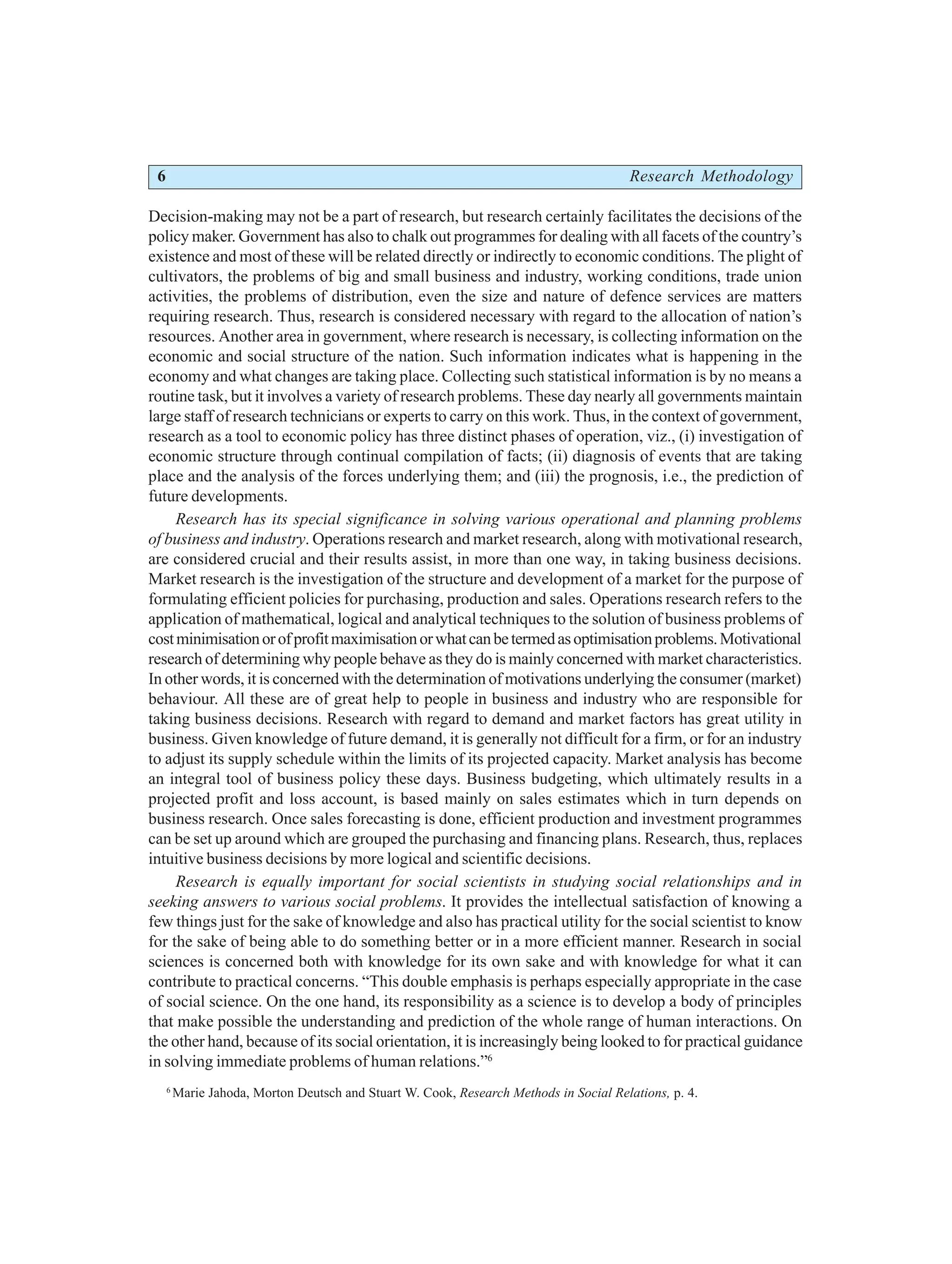 6 Research Methodology
Decision-making may not be a part of research, but research certainly facilitates the decisions of the
policy maker. Government has also to chalk out programmes for dealing with all facets of the country’s
existence and most of these will be related directly or indirectly to economic conditions. The plight of
cultivators, the problems of big and small business and industry, working conditions, trade union
activities, the problems of distribution, even the size and nature of defence services are matters
requiring research. Thus, research is considered necessary with regard to the allocation of nation’s
resources. Another area in government, where research is necessary, is collecting information on the
economic and social structure of the nation. Such information indicates what is happening in the
economy and what changes are taking place. Collecting such statistical information is by no means a
routine task, but it involves a variety of research problems. These day nearly all governments maintain
large staff of research technicians or experts to carry on this work. Thus, in the context of government,
research as a tool to economic policy has three distinct phases of operation, viz., (i) investigation of
economic structure through continual compilation of facts; (ii) diagnosis of events that are taking
place and the analysis of the forces underlying them; and (iii) the prognosis, i.e., the prediction of
future developments.
Research has its special significance in solving various operational and planning problems
of business and industry. Operations research and market research, along with motivational research,
are considered crucial and their results assist, in more than one way, in taking business decisions.
Market research is the investigation of the structure and development of a market for the purpose of
formulating efficient policies for purchasing, production and sales. Operations research refers to the
application of mathematical, logical and analytical techniques to the solution of business problems of
costminimisationorofprofitmaximisationorwhatcanbetermedasoptimisationproblems.Motivational
research of determining why people behave as they do is mainly concerned with market characteristics.
In other words, it is concerned with the determination of motivations underlying the consumer (market)
behaviour. All these are of great help to people in business and industry who are responsible for
taking business decisions. Research with regard to demand and market factors has great utility in
business. Given knowledge of future demand, it is generally not difficult for a firm, or for an industry
to adjust its supply schedule within the limits of its projected capacity. Market analysis has become
an integral tool of business policy these days. Business budgeting, which ultimately results in a
projected profit and loss account, is based mainly on sales estimates which in turn depends on
business research. Once sales forecasting is done, efficient production and investment programmes
can be set up around which are grouped the purchasing and financing plans. Research, thus, replaces
intuitive business decisions by more logical and scientific decisions.
Research is equally important for social scientists in studying social relationships and in
seeking answers to various social problems. It provides the intellectual satisfaction of knowing a
few things just for the sake of knowledge and also has practical utility for the social scientist to know
for the sake of being able to do something better or in a more efficient manner. Research in social
sciences is concerned both with knowledge for its own sake and with knowledge for what it can
contribute to practical concerns. “This double emphasis is perhaps especially appropriate in the case
of social science. On the one hand, its responsibility as a science is to develop a body of principles
that make possible the understanding and prediction of the whole range of human interactions. On
the other hand, because of its social orientation, it is increasingly being looked to for practical guidance
in solving immediate problems of human relations.”6
6
Marie Jahoda, Morton Deutsch and Stuart W. Cook, Research Methods in Social Relations, p. 4.
 