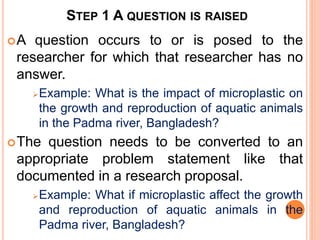 STEP 1 A QUESTION IS RAISED
A question occurs to or is posed to the
researcher for which that researcher has no
answer.
Example: What is the impact of microplastic on
the growth and reproduction of aquatic animals
in the Padma river, Bangladesh?
The question needs to be converted to an
appropriate problem statement like that
documented in a research proposal.
Example: What if microplastic affect the growth
and reproduction of aquatic animals in the
Padma river, Bangladesh?
 