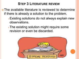 STEP 3 LITERATURE REVIEW
The available literature is reviewed to determine
if there is already a solution to the problem.
Existing solutions do not always explain new
observations.
The existing solution might require some
revision or even be discarded.
 