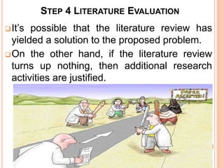 STEP 4 LITERATURE EVALUATION
It’s possible that the literature review has
yielded a solution to the proposed problem.
On the other hand, if the literature review
turns up nothing, then additional research
activities are justified.
 