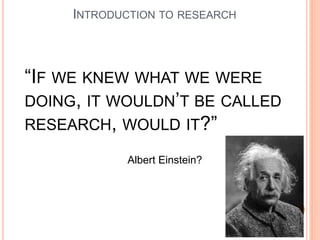 INTRODUCTION TO RESEARCH
“IF WE KNEW WHAT WE WERE
DOING, IT WOULDN’T BE CALLED
RESEARCH, WOULD IT?”
Albert Einstein?
 