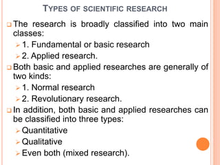 TYPES OF SCIENTIFIC RESEARCH
 The research is broadly classified into two main
classes:
 1. Fundamental or basic research
 2. Applied research.
 Both basic and applied researches are generally of
two kinds:
 1. Normal research
 2. Revolutionary research.
 In addition, both basic and applied researches can
be classified into three types:
 Quantitative
 Qualitative
 Even both (mixed research).
 