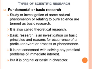 TYPES OF SCIENTIFIC RESEARCH
 Fundamental or basic research
 Study or investigation of some natural
phenomenon or relating to pure science are
termed as basic research.
 It is also called theoretical research.
 Basic research is an investigation on basic
principles and reasons for occurrence of a
particular event or process or phenomenon.
 It is not concerned with solving any practical
problems of immediate interest.
 But it is original or basic in character.
 