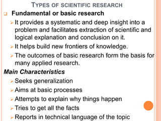 TYPES OF SCIENTIFIC RESEARCH
 Fundamental or basic research
 It provides a systematic and deep insight into a
problem and facilitates extraction of scientific and
logical explanation and conclusion on it.
 It helps build new frontiers of knowledge.
 The outcomes of basic research form the basis for
many applied research.
Main Characteristics
 Seeks generalization
 Aims at basic processes
 Attempts to explain why things happen
 Tries to get all the facts
 Reports in technical language of the topic
 