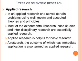 TYPES OF SCIENTIFIC RESEARCH
 Applied research
 In an applied research one solves certain
problems using well known and accepted
theories and principles.
 Most of the experimental research, case studies
and inter-disciplinary research are essentially
applied research.
 Applied research is helpful for basic research.
 A research, the outcome of which has immediate
application is also termed as applied research.
 