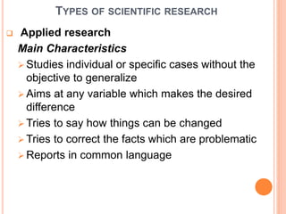 TYPES OF SCIENTIFIC RESEARCH
 Applied research
Main Characteristics
 Studies individual or specific cases without the
objective to generalize
 Aims at any variable which makes the desired
difference
 Tries to say how things can be changed
 Tries to correct the facts which are problematic
 Reports in common language
 