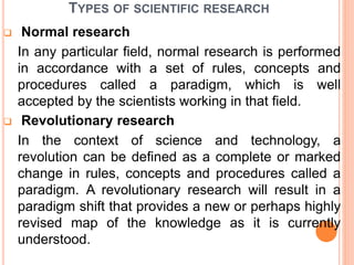 TYPES OF SCIENTIFIC RESEARCH
 Normal research
In any particular field, normal research is performed
in accordance with a set of rules, concepts and
procedures called a paradigm, which is well
accepted by the scientists working in that field.
 Revolutionary research
In the context of science and technology, a
revolution can be defined as a complete or marked
change in rules, concepts and procedures called a
paradigm. A revolutionary research will result in a
paradigm shift that provides a new or perhaps highly
revised map of the knowledge as it is currently
understood.
 