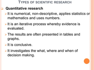 TYPES OF SCIENTIFIC RESEARCH
 Quantitative research
 It is numerical, non-descriptive, applies statistics or
mathematics and uses numbers.
 It is an iterative process whereby evidence is
evaluated.
 The results are often presented in tables and
graphs.
 It is conclusive.
 It investigates the what, where and when of
decision making.
 