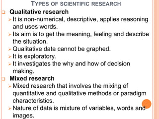 TYPES OF SCIENTIFIC RESEARCH
 Qualitative research
 It is non-numerical, descriptive, applies reasoning
and uses words.
 Its aim is to get the meaning, feeling and describe
the situation.
 Qualitative data cannot be graphed.
 It is exploratory.
 It investigates the why and how of decision
making.
 Mixed research
 Mixed research that involves the mixing of
quantitative and qualitative methods or paradigm
characteristics.
 Nature of data is mixture of variables, words and
images.
 