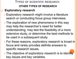 TYPES OF SCIENTIFIC RESEARCH
OTHER TYPES OF RESEARCH
 Exploratory research
 Exploratory research might involve a literature
search or conducting focus group interviews.
 The exploration of new phenomena in this way
may help the researcher’s need for better
understanding, may test the feasibility of a more
extensive study, or determine the best methods to
be used in a subsequent study.
 For these reasons, exploratory research is broad in
focus and rarely provides definite answers to
specific research issues.
 The objective of exploratory research is to identify
key issues and key variables.
 