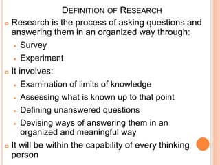 DEFINITION OF RESEARCH
 Research is the process of asking questions and
answering them in an organized way through:
 Survey
 Experiment
 It involves:
 Examination of limits of knowledge
 Assessing what is known up to that point
 Defining unanswered questions
 Devising ways of answering them in an
organized and meaningful way
 It will be within the capability of every thinking
person
 
