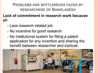 PROBLEMS AND BOTTLENECKS FACED BY
RESEARCHERS OF BANGLADESH
Lack of commitment in research work because
of-
 Less research related job
 No incentive for good research
 No institutional system for filling a patent
application for any invention and sharing the
benefit between researcher and institute
 