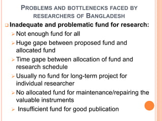 PROBLEMS AND BOTTLENECKS FACED BY
RESEARCHERS OF BANGLADESH
 Inadequate and problematic fund for research:
 Not enough fund for all
 Huge gape between proposed fund and
allocated fund
 Time gape between allocation of fund and
research schedule
 Usually no fund for long-term project for
individual researcher
 No allocated fund for maintenance/repairing the
valuable instruments
 Insufficient fund for good publication
 