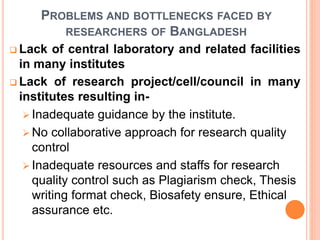 PROBLEMS AND BOTTLENECKS FACED BY
RESEARCHERS OF BANGLADESH
 Lack of central laboratory and related facilities
in many institutes
 Lack of research project/cell/council in many
institutes resulting in-
 Inadequate guidance by the institute.
 No collaborative approach for research quality
control
 Inadequate resources and staffs for research
quality control such as Plagiarism check, Thesis
writing format check, Biosafety ensure, Ethical
assurance etc.
 