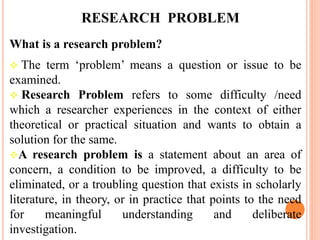 RESEARCH PROBLEM
What is a research problem?
 The term ‘problem’ means a question or issue to be
examined.
 Research Problem refers to some difficulty /need
which a researcher experiences in the context of either
theoretical or practical situation and wants to obtain a
solution for the same.
A research problem is a statement about an area of
concern, a condition to be improved, a difficulty to be
eliminated, or a troubling question that exists in scholarly
literature, in theory, or in practice that points to the need
for meaningful understanding and deliberate
investigation.
 