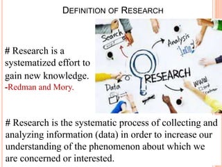 DEFINITION OF RESEARCH
# Research is a
systematized effort to
gain new knowledge.
-Redman and Mory.
# Research is the systematic process of collecting and
analyzing information (data) in order to increase our
understanding of the phenomenon about which we
are concerned or interested.
 