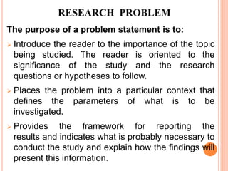 The purpose of a problem statement is to:
 Introduce the reader to the importance of the topic
being studied. The reader is oriented to the
significance of the study and the research
questions or hypotheses to follow.
 Places the problem into a particular context that
defines the parameters of what is to be
investigated.
 Provides the framework for reporting the
results and indicates what is probably necessary to
conduct the study and explain how the findings will
present this information.
RESEARCH PROBLEM
 