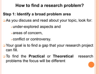 Step 1: Identify a broad problem area
 As you discuss and read about your topic, look for:
under-explored aspects and
areas of concern,
conflict or controversy.
 Your goal is to find a gap that your research project
can fill.
 To find the Practical or Theoretical research
problems the focus will be different
How to find a research problem?
 