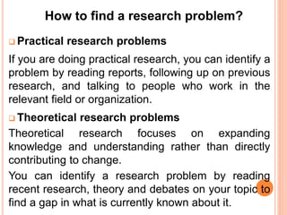  Practical research problems
If you are doing practical research, you can identify a
problem by reading reports, following up on previous
research, and talking to people who work in the
relevant field or organization.
 Theoretical research problems
Theoretical research focuses on expanding
knowledge and understanding rather than directly
contributing to change.
You can identify a research problem by reading
recent research, theory and debates on your topic to
find a gap in what is currently known about it.
How to find a research problem?
 