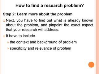 Step 2: Learn more about the problem
 Next, you have to find out what is already known
about the problem, and pinpoint the exact aspect
that your research will address.
 It have to include
 the context and background of problem
 specificity and relevance of problem
How to find a research problem?
 