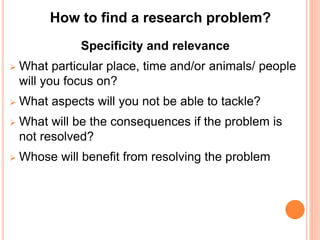 Specificity and relevance
 What particular place, time and/or animals/ people
will you focus on?
 What aspects will you not be able to tackle?
 What will be the consequences if the problem is
not resolved?
 Whose will benefit from resolving the problem
How to find a research problem?
 
