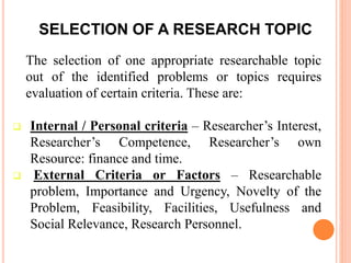 SELECTION OF A RESEARCH TOPIC
The selection of one appropriate researchable topic
out of the identified problems or topics requires
evaluation of certain criteria. These are:
 Internal / Personal criteria – Researcher’s Interest,
Researcher’s Competence, Researcher’s own
Resource: finance and time.
 External Criteria or Factors – Researchable
problem, Importance and Urgency, Novelty of the
Problem, Feasibility, Facilities, Usefulness and
Social Relevance, Research Personnel.
 