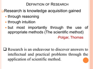 DEFINITION OF RESEARCH
Research is knowledge acquisition gained
 through reasoning
 through intuition
 but most importantly through the use of
appropriate methods (The scientific method)
-Polgar, Thomas
 Research is an endeavour to discover answers to
intellectual and practical problems through the
application of scientific method.
 