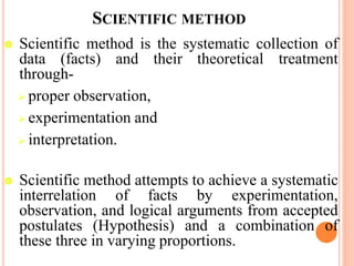 SCIENTIFIC METHOD
 Scientific method is the systematic collection of
data (facts) and their theoretical treatment
through-
 proper observation,
 experimentation and
 interpretation.
 Scientific method attempts to achieve a systematic
interrelation of facts by experimentation,
observation, and logical arguments from accepted
postulates (Hypothesis) and a combination of
these three in varying proportions.
 