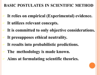 BASIC POSTULATES IN SCIENTIFIC METHOD
 It relies on empirical (Experimental) evidence.
 It utilizes relevant concepts.
 It is committed to only objective considerations.
 It presupposes ethical neutrality.
 It results into probabilistic predictions.
 The methodology is made known.
 Aims at formulating scientific theories.
 