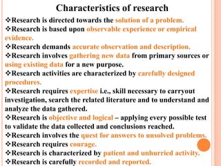 Characteristics of research
Research is directed towards the solution of a problem.
Research is based upon observable experience or empirical
evidence.
Research demands accurate observation and description.
Research involves gathering new data from primary sources or
using existing data for a new purpose.
Research activities are characterized by carefully designed
procedures.
Research requires expertise i.e., skill necessary to carryout
investigation, search the related literature and to understand and
analyze the data gathered.
Research is objective and logical – applying every possible test
to validate the data collected and conclusions reached.
Research involves the quest for answers to unsolved problems.
Research requires courage.
Research is characterized by patient and unhurried activity.
Research is carefully recorded and reported.
 