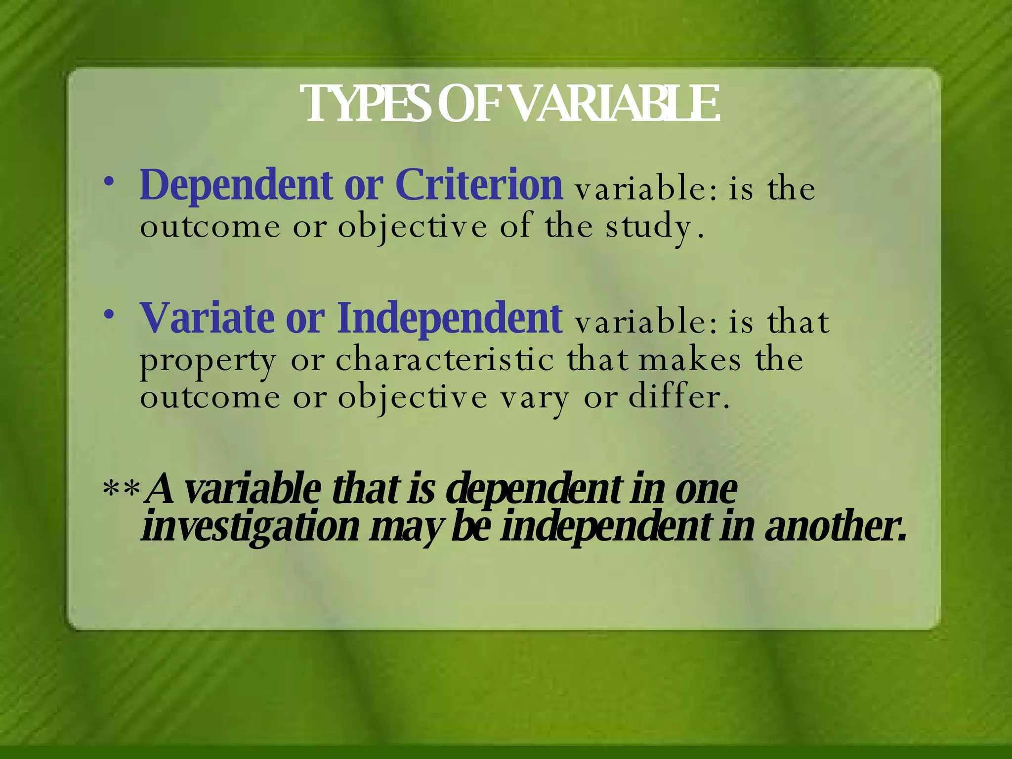TYPES OF VARIABLE Dependent or Criterion  variable: is the outcome or objective of the study. Variate or Independent  variable: is that property or characteristic that makes the outcome or objective vary or differ. ** A variable that is dependent in one investigation may be independent in another. 
