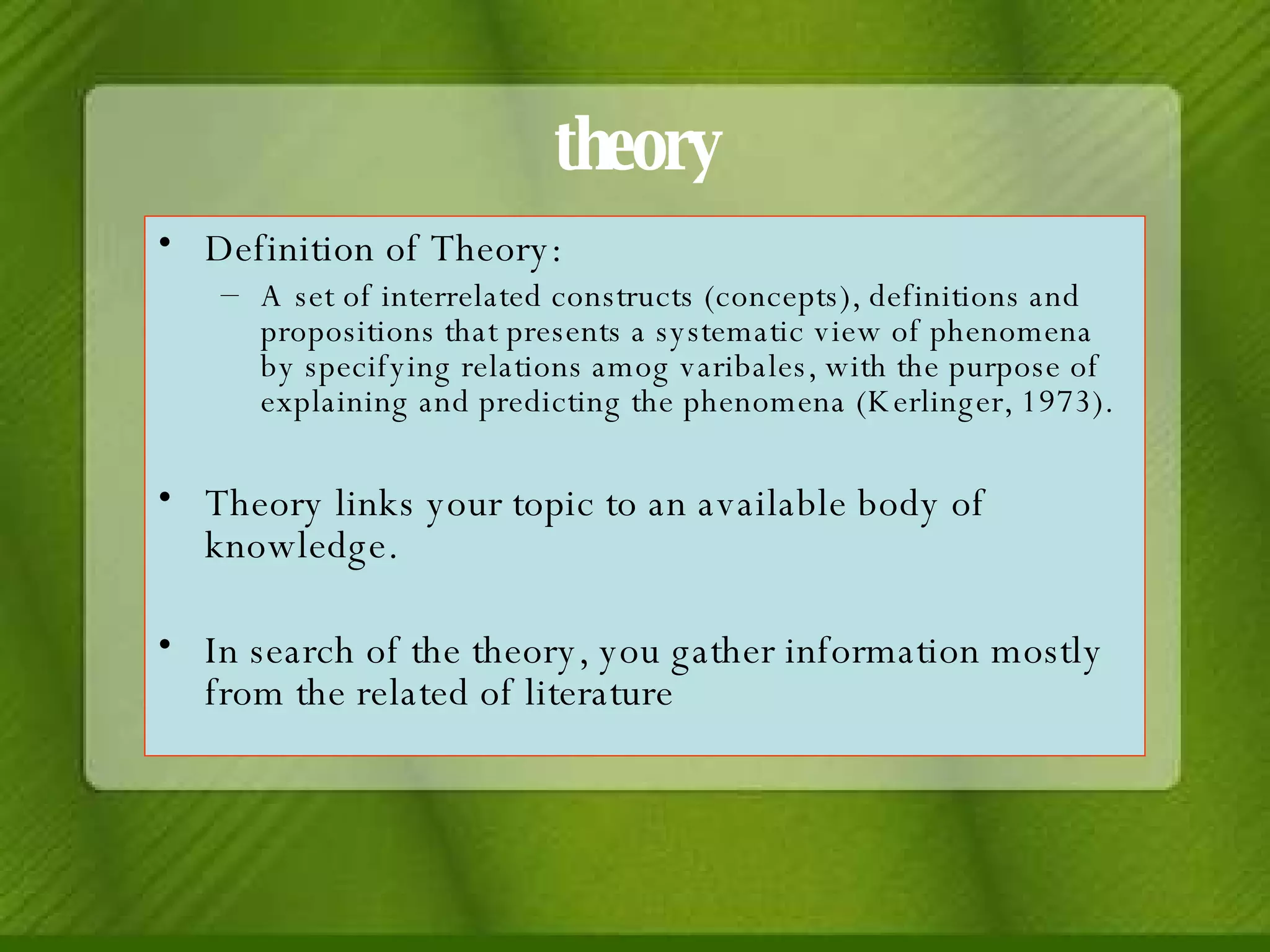 theory Definition of Theory:  A set of interrelated constructs (concepts), definitions and propositions that presents a systematic view of phenomena by specifying relations amog varibales, with the purpose of explaining and predicting the phenomena (Kerlinger, 1973). Theory links your topic to an available body of knowledge. In search of the theory, you gather information mostly from the related of literature 
