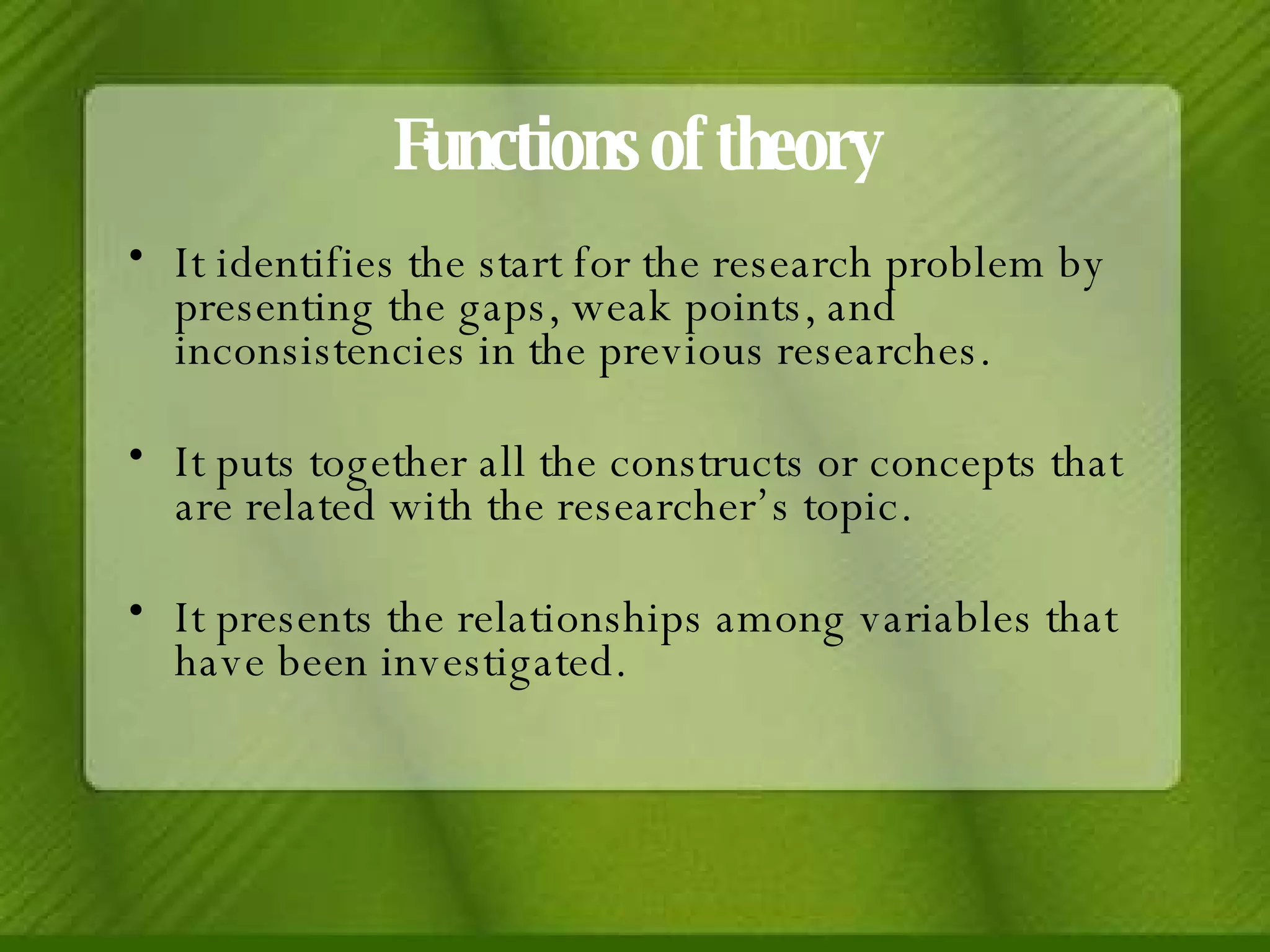 Functions of theory It identifies the start for the research problem by presenting the gaps, weak points, and inconsistencies in the previous researches. It puts together all the constructs or concepts that are related with the researcher’s topic. It presents the relationships among variables that have been investigated. 