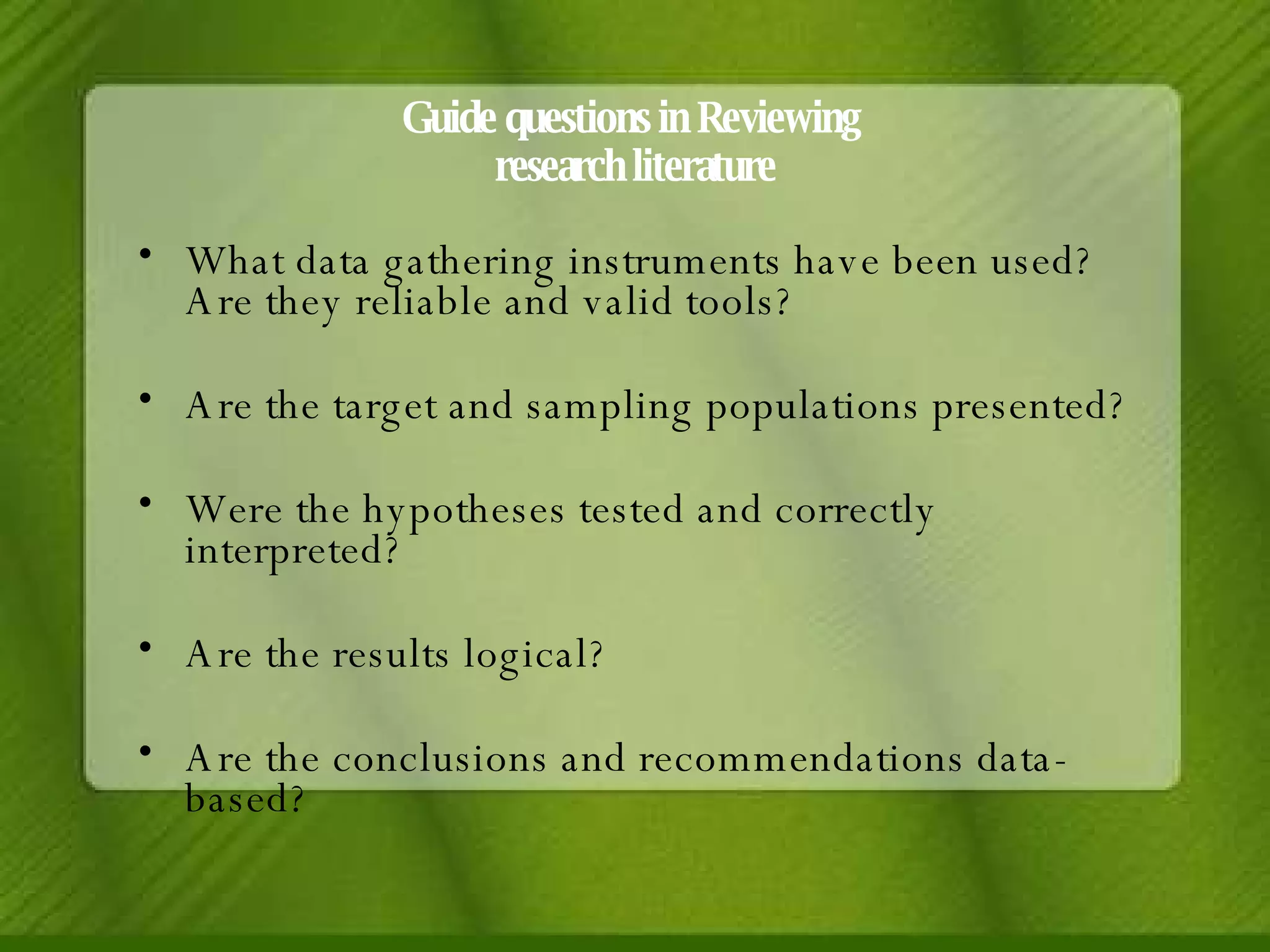 Guide questions in Reviewing  research literature What data gathering instruments have been used? Are they reliable and valid tools? Are the target and sampling populations presented? Were the hypotheses tested and correctly interpreted? Are the results logical? Are the conclusions and recommendations data-based? 