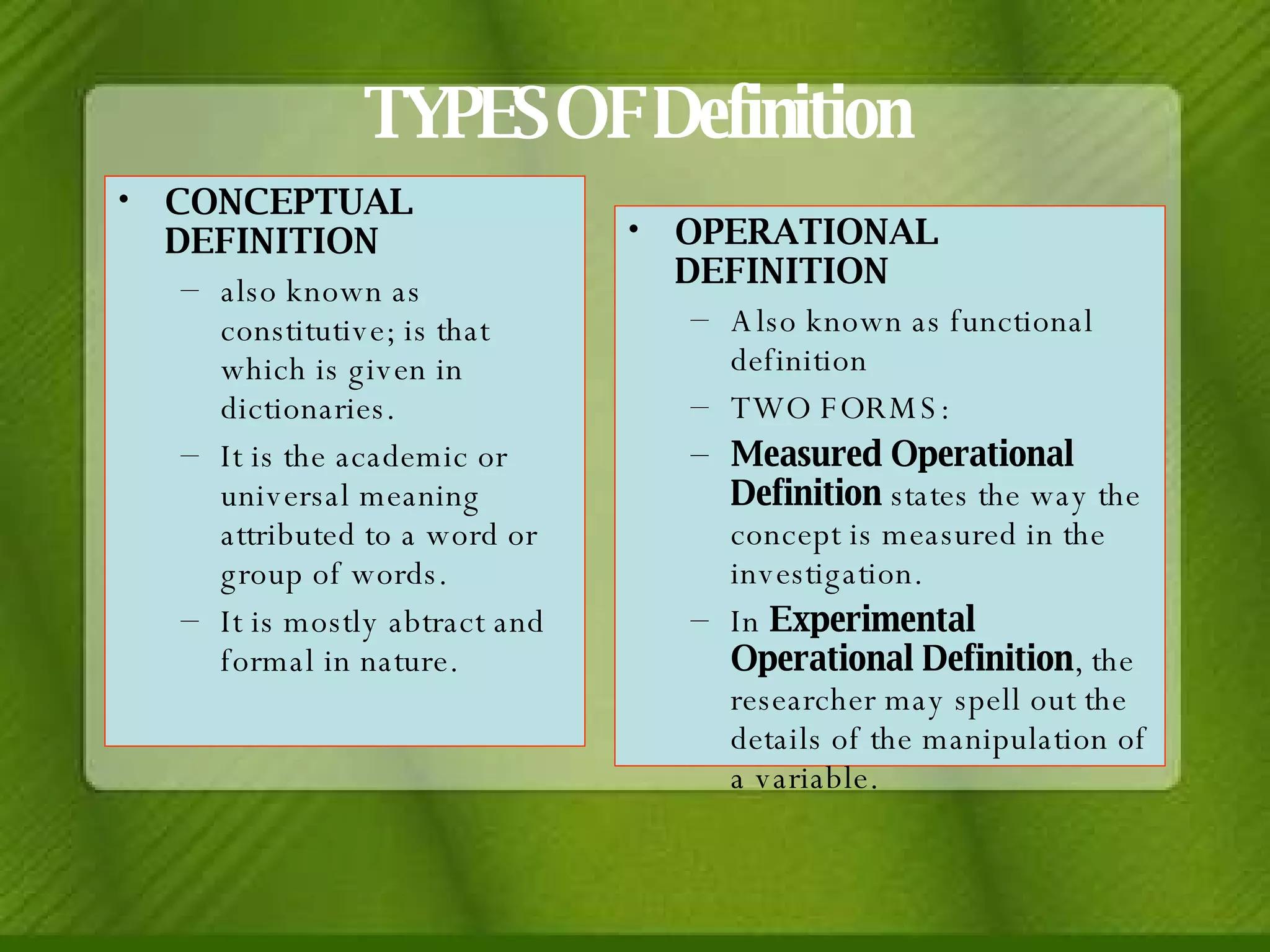 TYPES OF Definition CONCEPTUAL DEFINITION also known as constitutive; is that which is given in dictionaries.  It is the academic or universal meaning attributed to a word or group of words. It is mostly abtract and formal in nature. OPERATIONAL DEFINITION Also known as functional definition TWO FORMS: Measured Operational Definition  states the way the concept is measured in the investigation. In  Experimental Operational Definition , the researcher may spell out the details of the manipulation of a variable. 