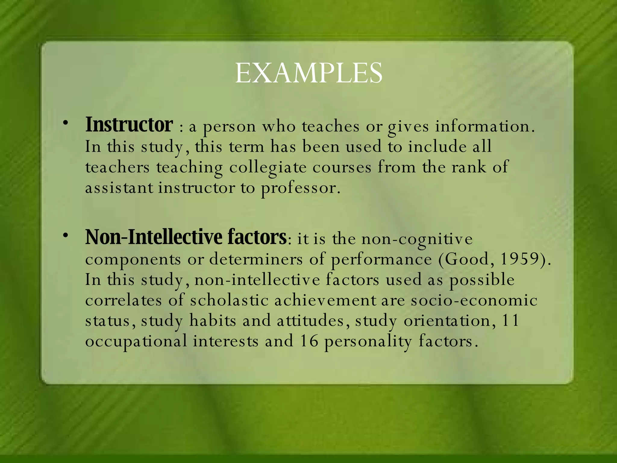 EXAMPLES Instructor  : a person who teaches or gives information. In this study, this term has been used to include all teachers teaching collegiate courses from the rank of assistant instructor to professor. Non-Intellective factors : it is the non-cognitive components or determiners of performance (Good, 1959). In this study, non-intellective factors used as possible correlates of scholastic achievement are socio-economic status, study habits and attitudes, study orientation, 11 occupational interests and 16 personality factors. 