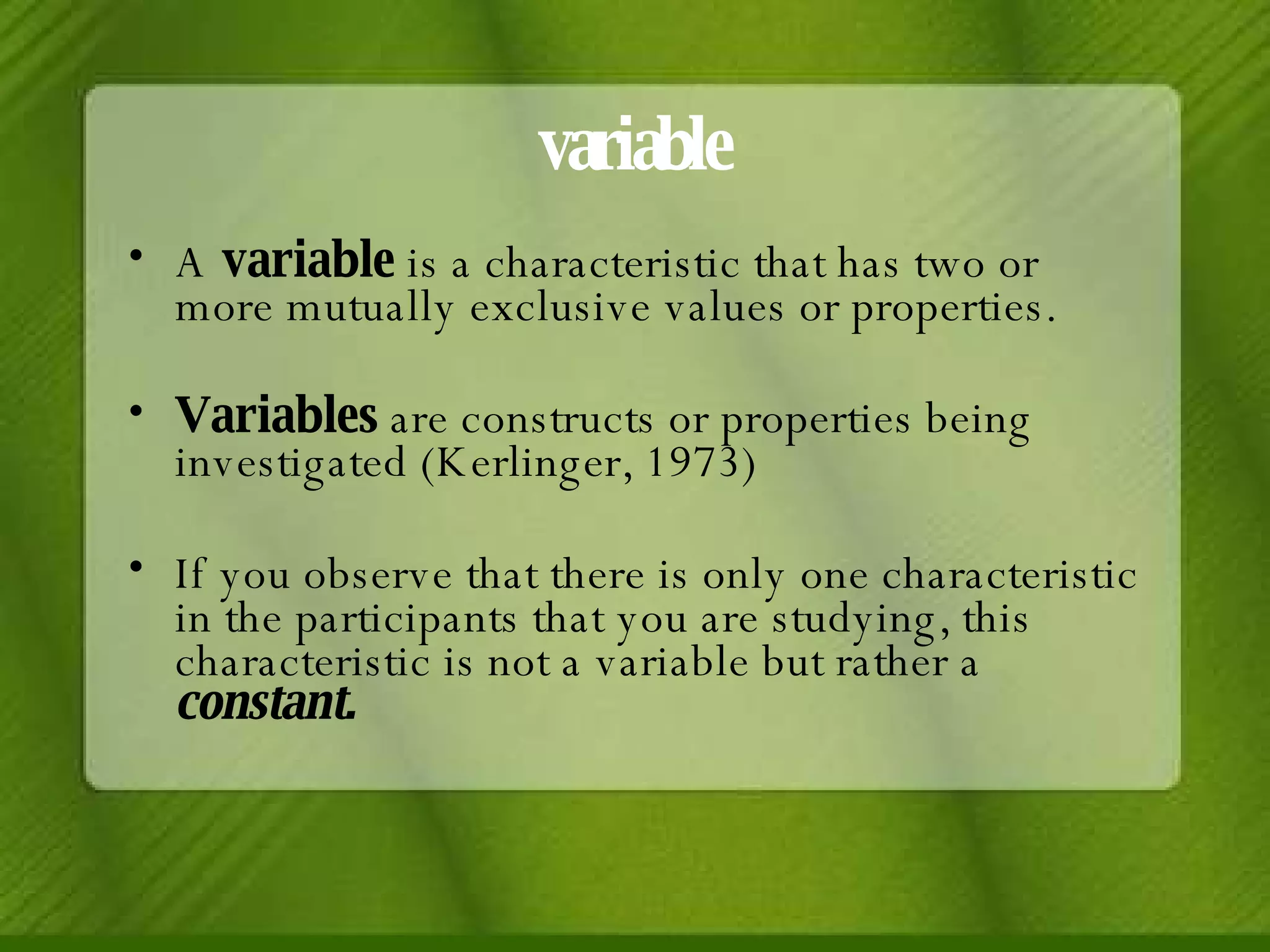 variable A  variable  is a characteristic that has two or more mutually exclusive values or properties. Variables  are constructs or properties being investigated (Kerlinger, 1973) If you observe that there is only one characteristic in the participants that you are studying, this characteristic is not a variable but rather a  constant. 