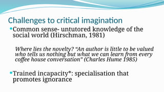 Challenges to critical imagination
Common sense- untutored knowledge of the
social world (Hirschman, 1981)
Where lies the novelty? “An author is little to be valued
who tells us nothing but what we can learn from every
coffee house conversation” (Charles Hume 1985)
Trained incapacity*: specialisation that
promotes ignorance
 