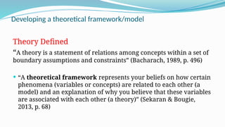 Developing a theoretical framework/model
Theory Defined
“A theory is a statement of relations among concepts within a set of
boundary assumptions and constraints” (Bacharach, 1989, p. 496)
 “A theoretical framework represents your beliefs on how certain
phenomena (variables or concepts) are related to each other (a
model) and an explanation of why you believe that these variables
are associated with each other (a theory)” (Sekaran & Bougie,
2013, p. 68)
 