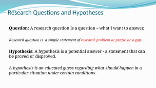 Research Questions and Hypotheses
Question: A research question is a question – what I want to answer.
Research question is a simple statement of research problem or puzzle or a gap…
Hypothesis: A hypothesis is a potential answer - a statement that can
be proved or disproved.
A hypothesis is an educated guess regarding what should happen in a
particular situation under certain conditions.
 