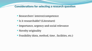 Considerations for selecting a research question
 Researchers' interest/competence
 Is it researchable? (Literature)
 Importance, urgency and social relevance
 Novelty originality
 Feasibility (data, method, time , facilities, etc.)
 